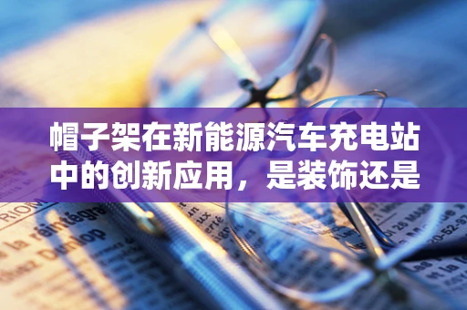 帽子架在新能源汽车充电站中的创新应用，是装饰还是功能升级的巧妙结合？