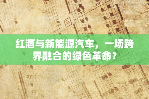 红酒与新能源汽车，一场跨界融合的绿色革命？