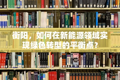 衡阳，如何在新能源领域实现绿色转型的平衡点？