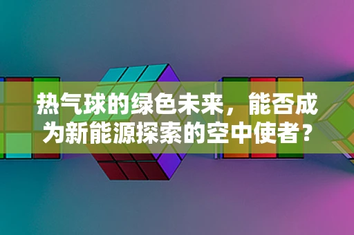 热气球的绿色未来，能否成为新能源探索的空中使者？