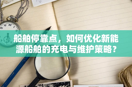 船舶停靠点，如何优化新能源船舶的充电与维护策略？