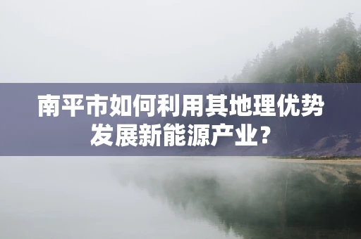 南平市如何利用其地理优势发展新能源产业？