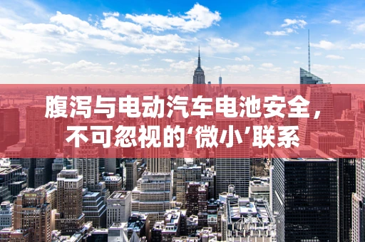 腹泻与电动汽车电池安全，不可忽视的‘微小’联系