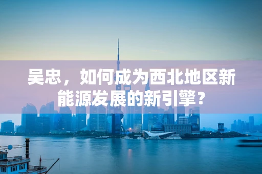 吴忠，如何成为西北地区新能源发展的新引擎？