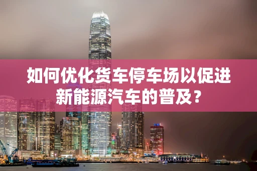 如何优化货车停车场以促进新能源汽车的普及？