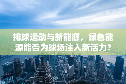 排球运动与新能源，绿色能源能否为球场注入新活力？