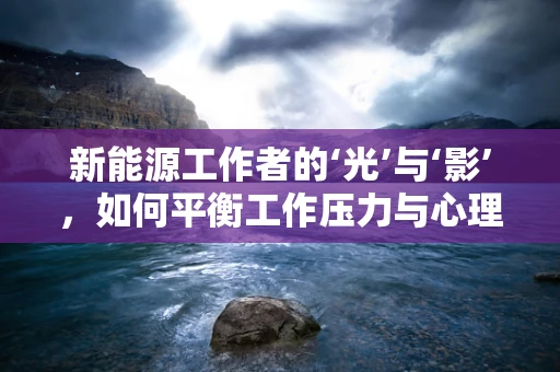 新能源工作者的‘光’与‘影’，如何平衡工作压力与心理健康？