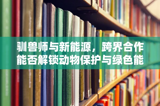 驯兽师与新能源，跨界合作能否解锁动物保护与绿色能源的双重未来？