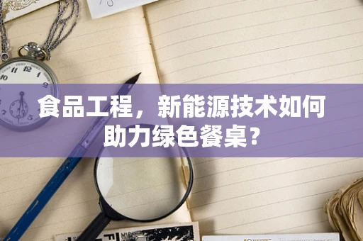 食品工程，新能源技术如何助力绿色餐桌？