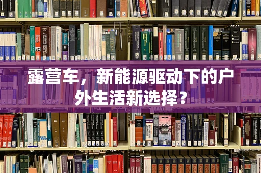 露营车，新能源驱动下的户外生活新选择？