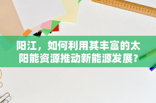 阳江，如何利用其丰富的太阳能资源推动新能源发展？