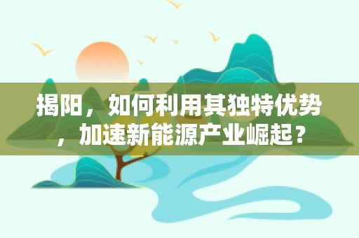 揭阳，如何利用其独特优势，加速新能源产业崛起？