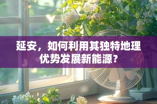 延安，如何利用其独特地理优势发展新能源？