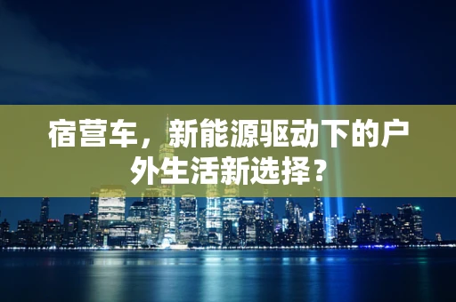 宿营车，新能源驱动下的户外生活新选择？