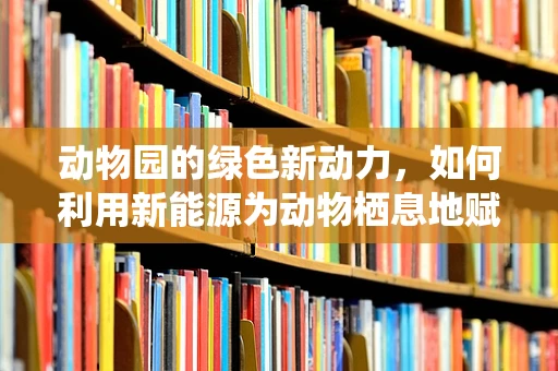 动物园的绿色新动力，如何利用新能源为动物栖息地赋能？