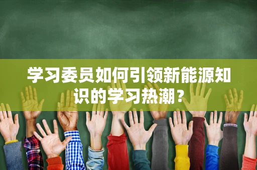 学习委员如何引领新能源知识的学习热潮？