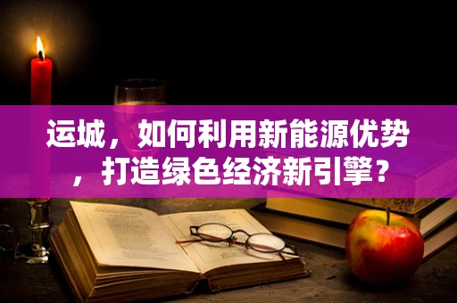 运城，如何利用新能源优势，打造绿色经济新引擎？