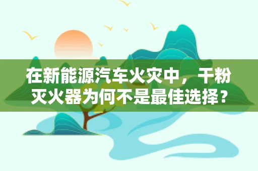 在新能源汽车火灾中，干粉灭火器为何不是最佳选择？