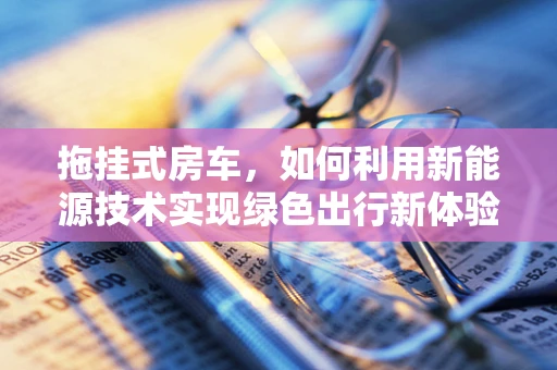 拖挂式房车，如何利用新能源技术实现绿色出行新体验？