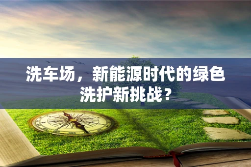 洗车场，新能源时代的绿色洗护新挑战？