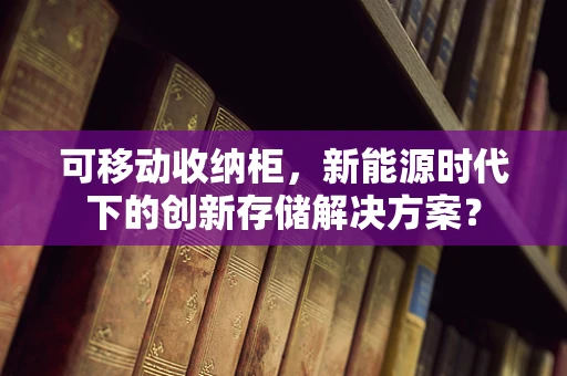 可移动收纳柜，新能源时代下的创新存储解决方案？