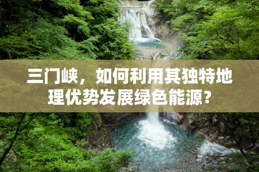 三门峡，如何利用其独特地理优势发展绿色能源？