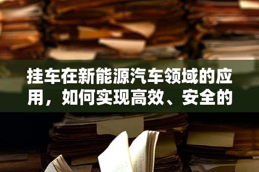 挂车在新能源汽车领域的应用，如何实现高效、安全的‘绿色’运输？