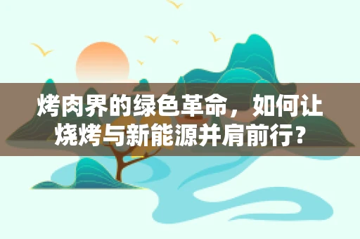 烤肉界的绿色革命，如何让烧烤与新能源并肩前行？