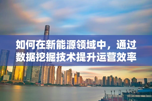 如何在新能源领域中，通过数据挖掘技术提升运营效率与决策精准度？