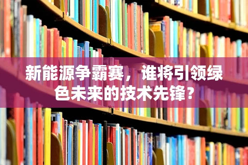 新能源争霸赛，谁将引领绿色未来的技术先锋？