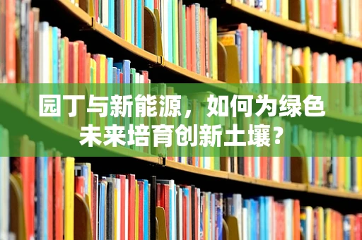 园丁与新能源，如何为绿色未来培育创新土壤？