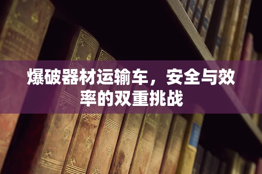 爆破器材运输车，安全与效率的双重挑战