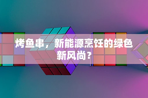 烤鱼串，新能源烹饪的绿色新风尚？