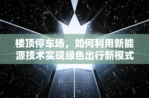 楼顶停车场，如何利用新能源技术实现绿色出行新模式？