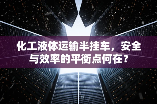 化工液体运输半挂车，安全与效率的平衡点何在？