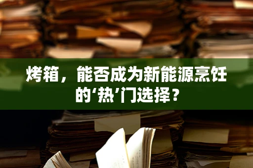 烤箱，能否成为新能源烹饪的‘热’门选择？