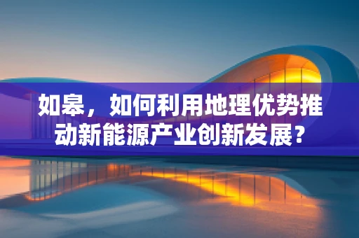 如皋，如何利用地理优势推动新能源产业创新发展？