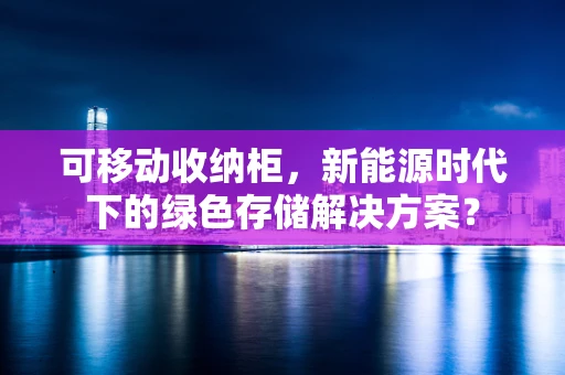 可移动收纳柜，新能源时代下的绿色存储解决方案？