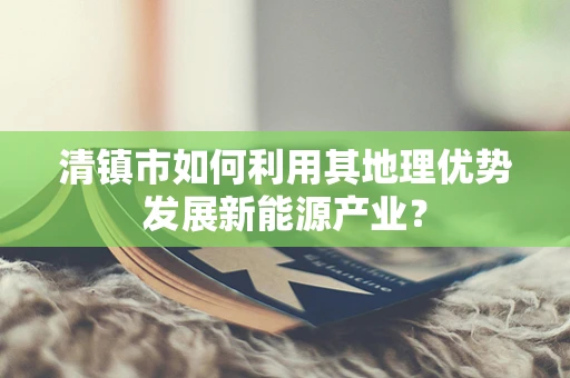 清镇市如何利用其地理优势发展新能源产业？