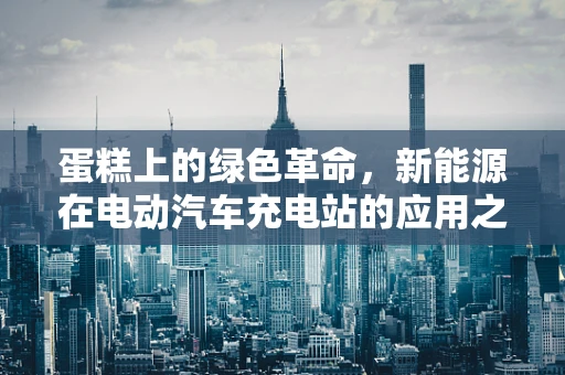 蛋糕上的绿色革命，新能源在电动汽车充电站的应用之问