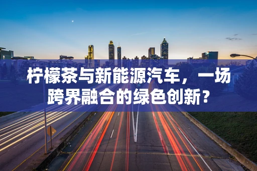 柠檬茶与新能源汽车，一场跨界融合的绿色创新？