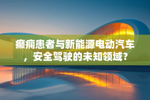 癫痫患者与新能源电动汽车，安全驾驶的未知领域？