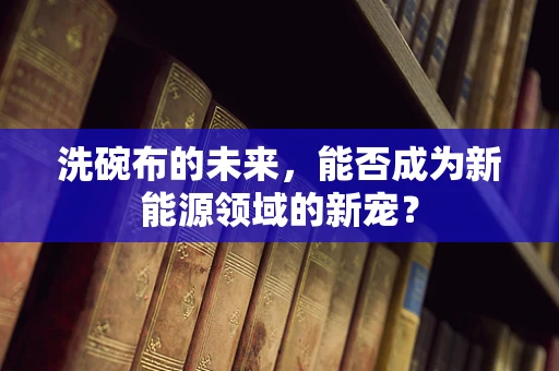 洗碗布的未来，能否成为新能源领域的新宠？