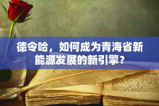 德令哈，如何成为青海省新能源发展的新引擎？