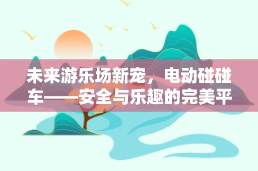 未来游乐场新宠，电动碰碰车——安全与乐趣的完美平衡？