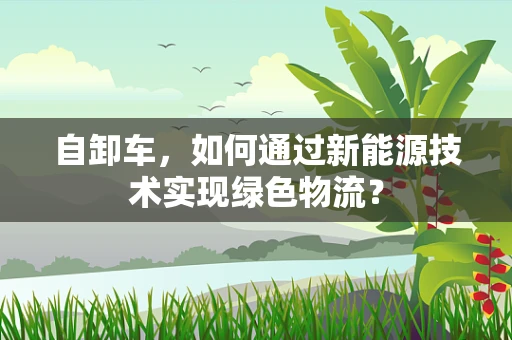 自卸车，如何通过新能源技术实现绿色物流？