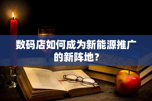 数码店如何成为新能源推广的新阵地？