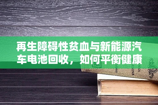 再生障碍性贫血与新能源汽车电池回收，如何平衡健康与环保？