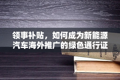 领事补贴，如何成为新能源汽车海外推广的绿色通行证？