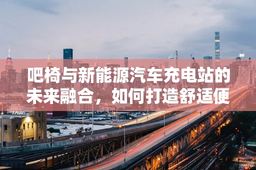 吧椅与新能源汽车充电站的未来融合，如何打造舒适便捷的充电体验？